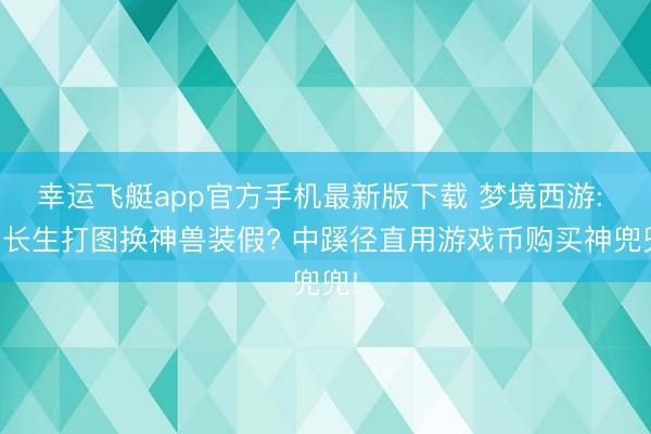幸运飞艇app官方手机最新版下载 梦境西游: 李长生打图换神兽装假? 中蹊径直用游戏币购买神兜兜!
