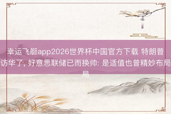 幸运飞艇app2026世界杯中国官方下载 特朗普访华了， 好意思联储已而换帅: 是适值也曾精妙布局