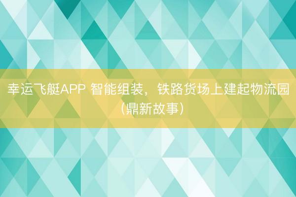 幸运飞艇APP 智能组装，铁路货场上建起物流园（鼎新故事）
