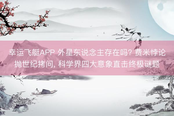 幸运飞艇APP 外星东说念主存在吗? 费米悖论抛世纪拷问， 科学界四大意象直击终极谜题