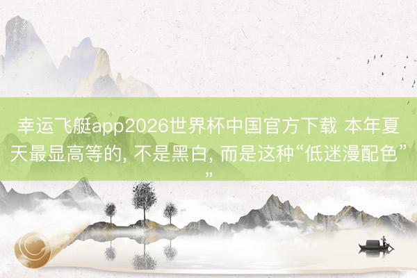 幸运飞艇app2026世界杯中国官方下载 本年夏天最显高等的， 不是黑白， 而是这种“低迷漫配色”