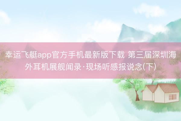幸运飞艇app官方手机最新版下载 第三届深圳海外耳机展舰闻录·现场听感报说念(下)