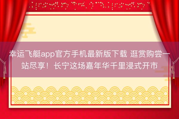 幸运飞艇app官方手机最新版下载 逛赏购尝一站尽享！长宁这场嘉年华千里浸式开市