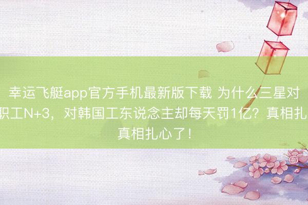 幸运飞艇app官方手机最新版下载 为什么三星对中国职工N+3，对韩国工东说念主却每天罚1亿？真相扎心了！