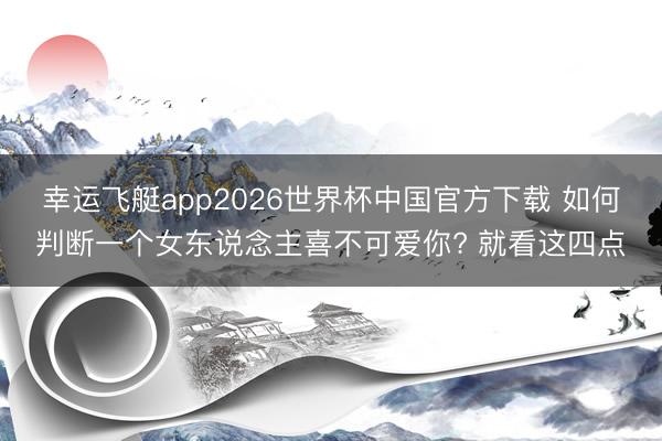 幸运飞艇app2026世界杯中国官方下载 如何判断一个女东说念主喜不可爱你? 就看这四点