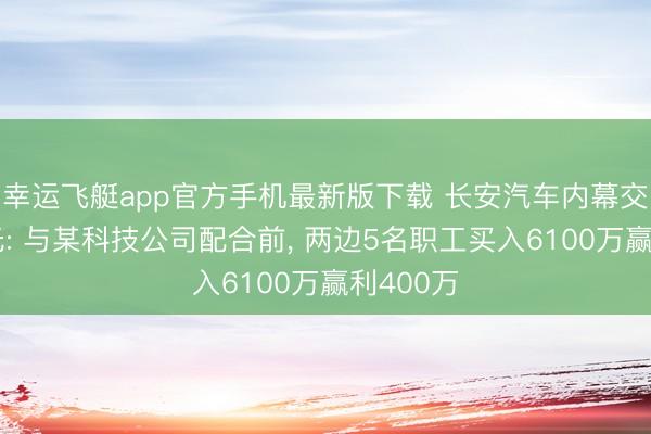 幸运飞艇app官方手机最新版下载 长安汽车内幕交游案曝光: 与某科技公司配合前， 两边5名职工买入6100万赢利400万
