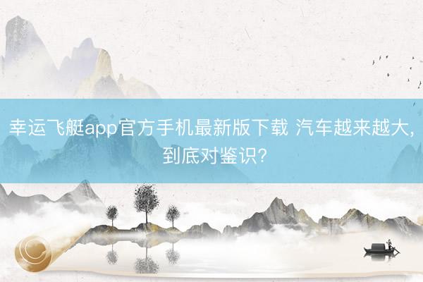 幸运飞艇app官方手机最新版下载 汽车越来越大， 到底对鉴识?