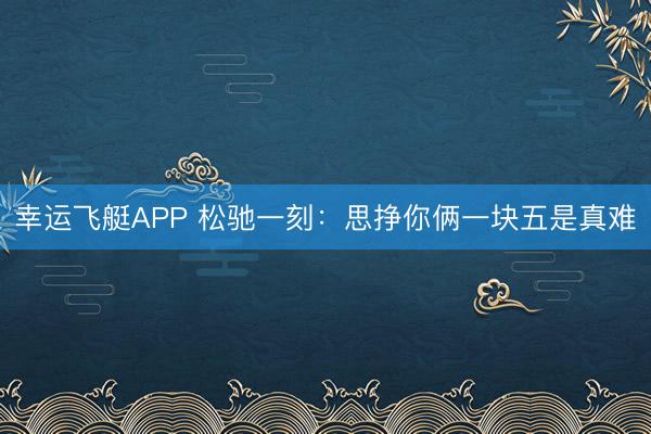 幸运飞艇APP 松驰一刻：思挣你俩一块五是真难