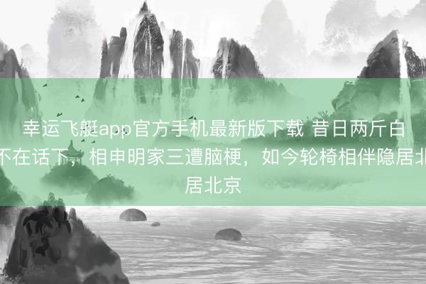 幸运飞艇app官方手机最新版下载 昔日两斤白酒不在话下，相申明家三遭脑梗，如今轮椅相伴隐居北京