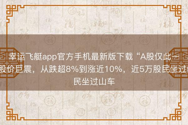 幸运飞艇app官方手机最新版下载 “A股仅此一韬”股价巨震，从跌超8%到涨近10%，近5万股民坐过山车
