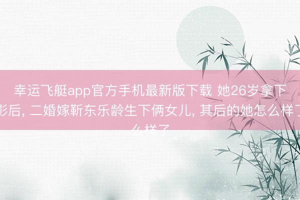 幸运飞艇app官方手机最新版下载 她26岁拿下影后， 二婚嫁靳东乐龄生下俩女儿， 其后的她怎么样了