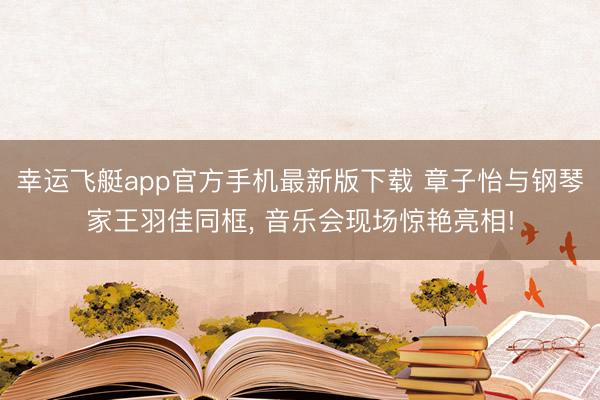 幸运飞艇app官方手机最新版下载 章子怡与钢琴家王羽佳同框， 音乐会现场惊艳亮相!