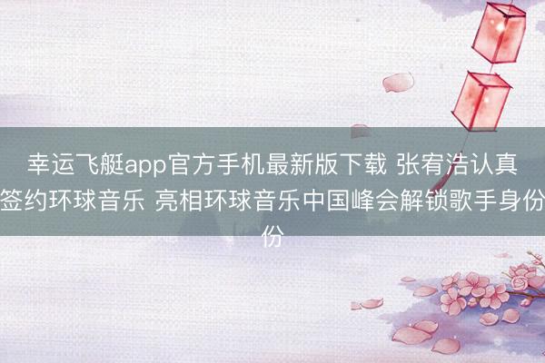 幸运飞艇app官方手机最新版下载 张宥浩认真签约环球音乐 亮相环球音乐中国峰会解锁歌手身份