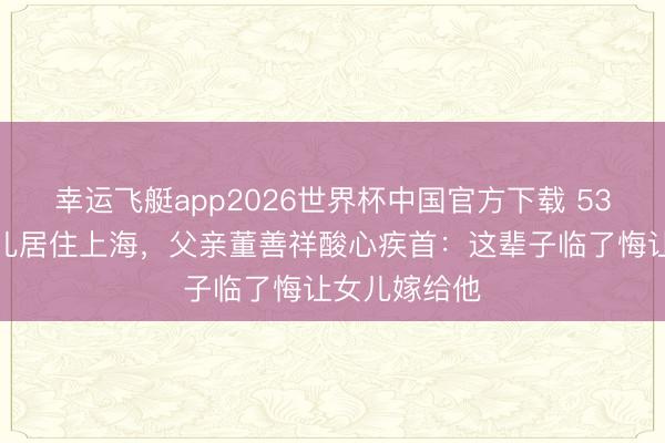 幸运飞艇app2026世界杯中国官方下载 53岁董卿带女儿居住上海，父亲董善祥酸心疾首：这辈子临了悔让女儿嫁给他