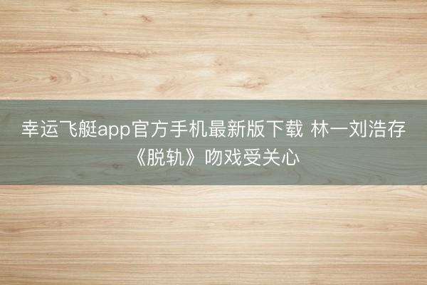 幸运飞艇app官方手机最新版下载 林一刘浩存《脱轨》吻戏受关心