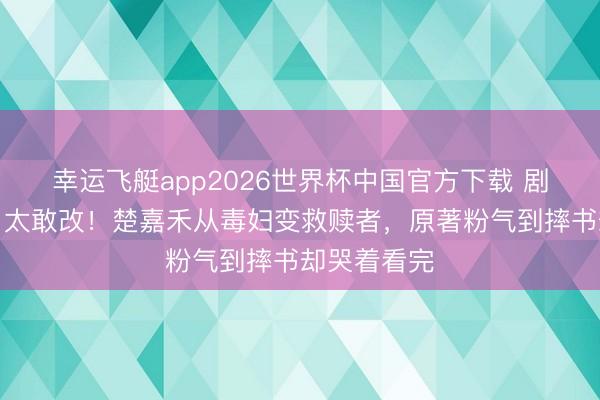 幸运飞艇app2026世界杯中国官方下载 剧版《主角》太敢改！楚嘉禾从毒妇变救赎者，原著粉气到摔书却哭着看完