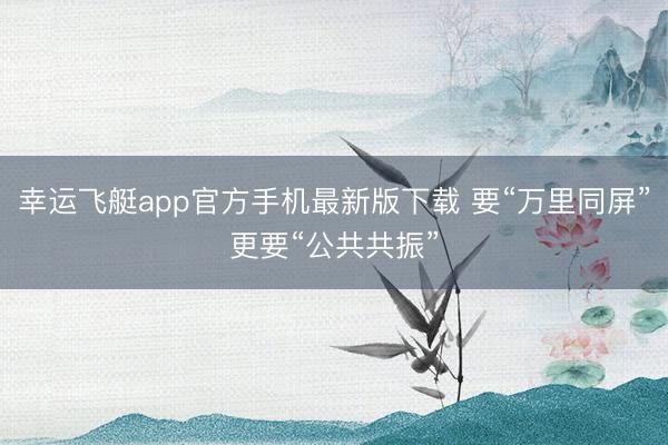 幸运飞艇app官方手机最新版下载 要“万里同屏”更要“公共共振”