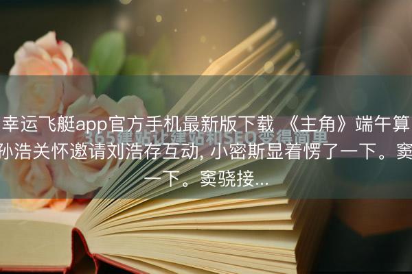 幸运飞艇app官方手机最新版下载 《主角》端午算作上, 孙浩关怀邀请刘浩存互动, 小密斯显着愣了一下。窦骁接...