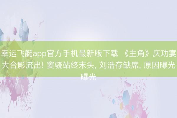 幸运飞艇app官方手机最新版下载 《主角》庆功宴大合影流出! 窦骁站终末头, 刘浩存缺席, 原因曝光
