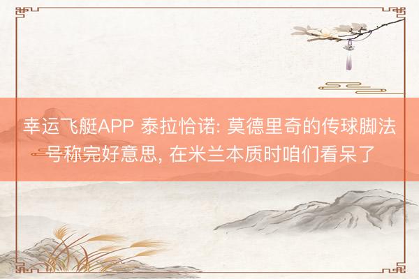 幸运飞艇APP 泰拉恰诺: 莫德里奇的传球脚法号称完好意思， 在米兰本质时咱们看呆了
