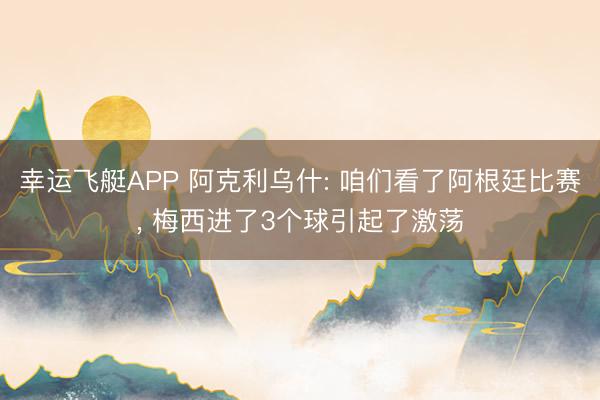 幸运飞艇APP 阿克利乌什: 咱们看了阿根廷比赛， 梅西进了3个球引起了激荡