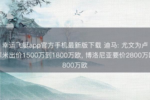 幸运飞艇app官方手机最新版下载 迪马: 尤文为卢库米出价1500万到1800万欧， 博洛尼亚要价2800万欧