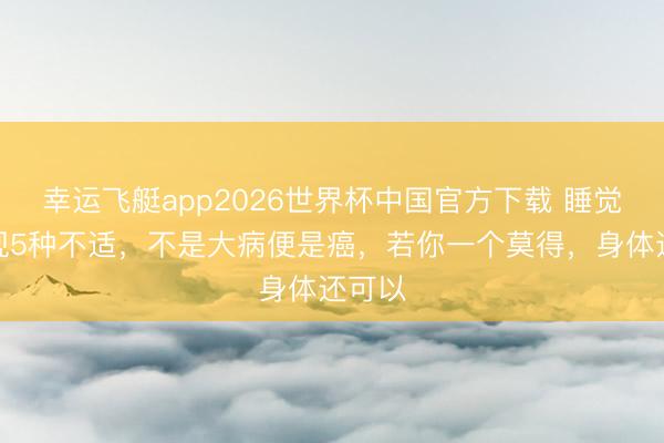 幸运飞艇app2026世界杯中国官方下载 睡觉时出现5种不适，不是大病便是癌，若你一个莫得，身体还可以