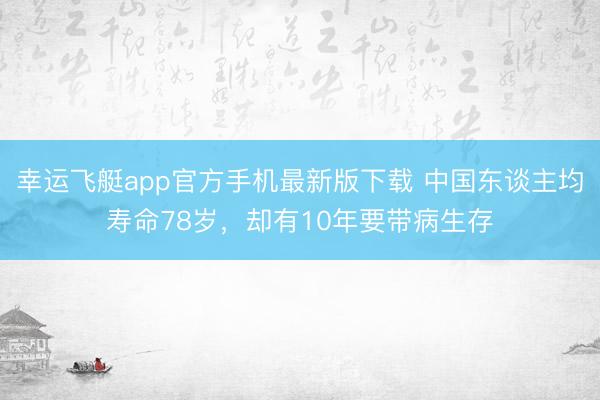 幸运飞艇app官方手机最新版下载 中国东谈主均寿命78岁，却有10年要带病生存