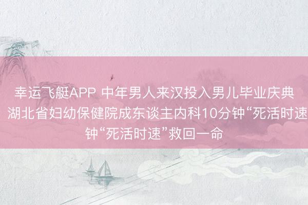 幸运飞艇APP 中年男人来汉投入男儿毕业庆典突发心梗,湖北省妇幼保健院成东谈主内科10分钟“死活时速”救回一命