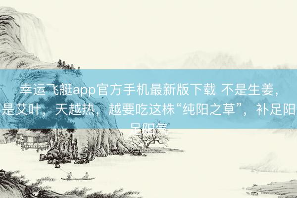 幸运飞艇app官方手机最新版下载 不是生姜，不是艾叶，天越热，越要吃这株“纯阳之草”，补足阳气